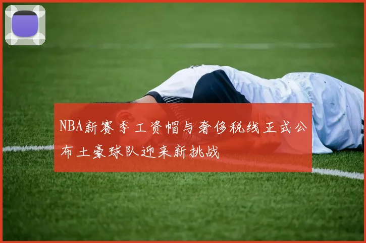 NBA新赛季工资帽与奢侈税线正式公布土豪球队迎来新挑战