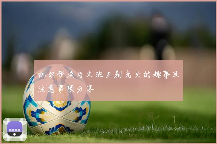 凯尔登谈与文班互剃光头的趣事及注意事项分享