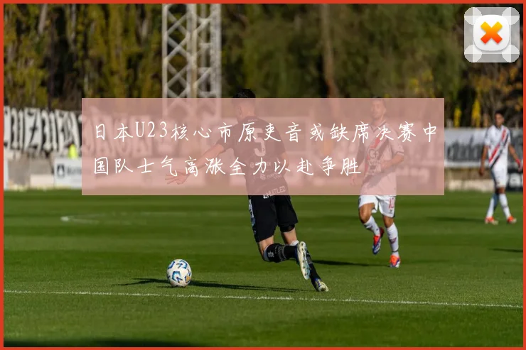 日本U23核心市原吏音或缺席决赛中国队士气高涨全力以赴争胜