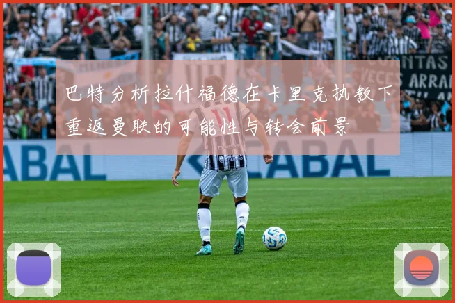 巴特分析拉什福德在卡里克执教下重返曼联的可能性与转会前景