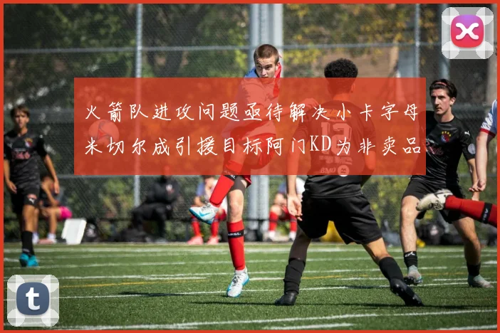 火箭队进攻问题亟待解决小卡字母米切尔成引援目标阿门KD为非卖品