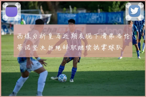 西媒分析皇马近期表现下滑弗洛伦蒂诺坚决拒绝辞职继续执掌球队