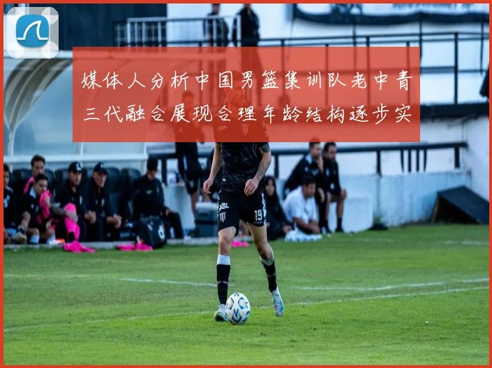媒体人分析中国男篮集训队老中青三代融合展现合理年龄结构逐步实现换血