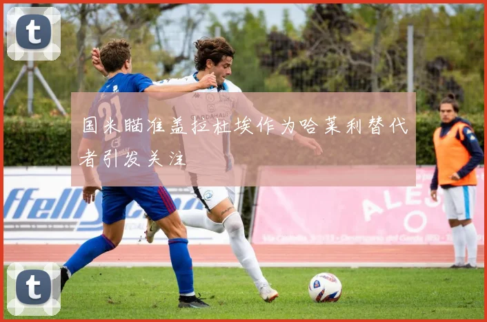 国米瞄准盖拉杜埃作为哈莱利替代者引发关注