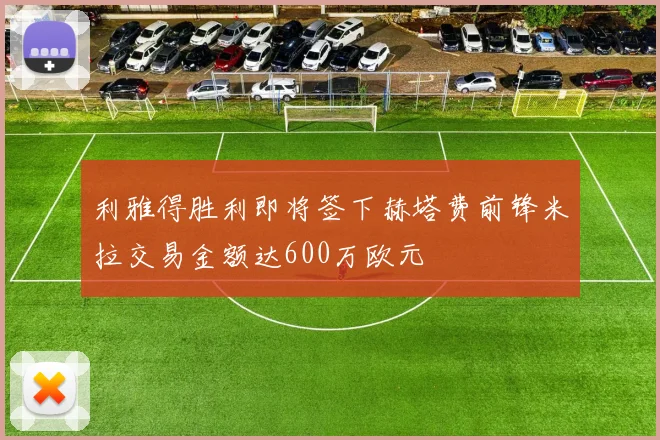 利雅得胜利即将签下赫塔费前锋米拉交易金额达600万欧元
