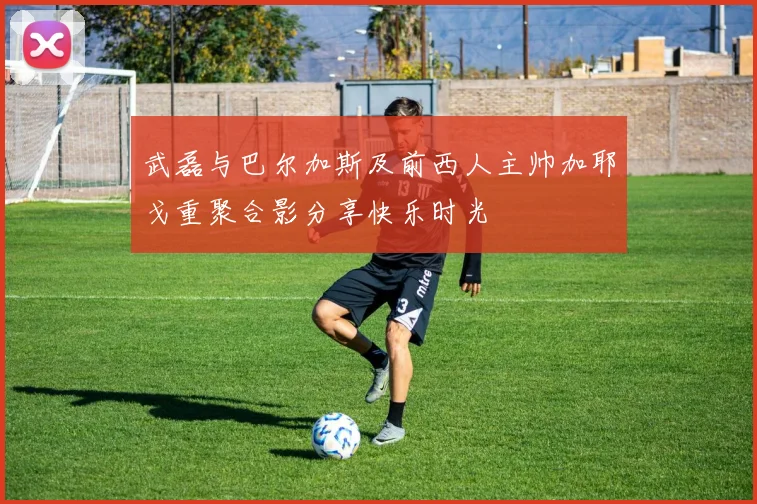 武磊与巴尔加斯及前西人主帅加耶戈重聚合影分享快乐时光