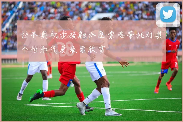 拉齐奥初步接触加图索洛蒂托对其个性和气质表示欣赏