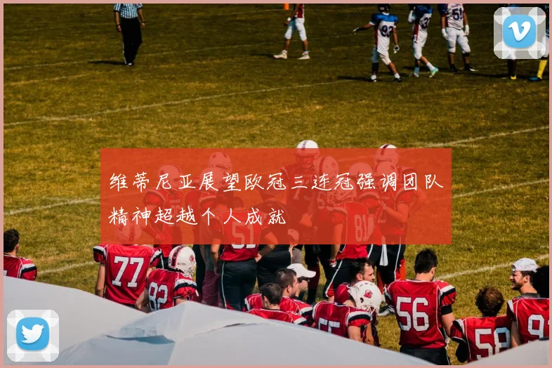 维蒂尼亚展望欧冠三连冠强调团队精神超越个人成就