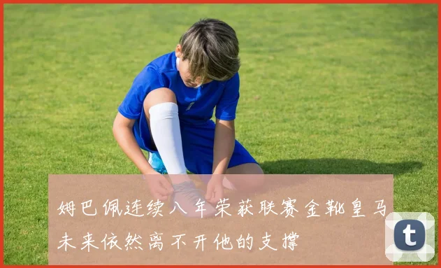 姆巴佩连续八年荣获联赛金靴皇马未来依然离不开他的支撑