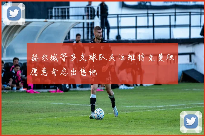 赫尔城等多支球队关注维特克曼联愿意考虑出售他