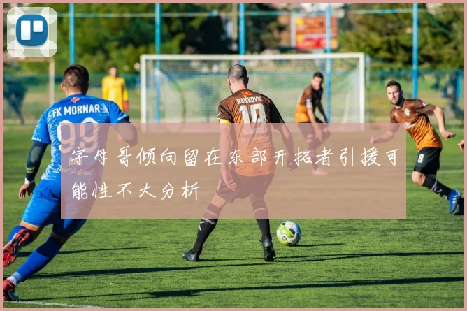 字母哥倾向留在东部开拓者引援可能性不大分析
