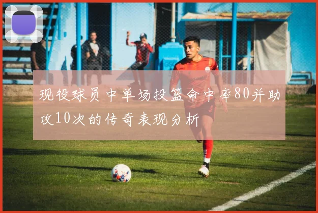 现役球员中单场投篮命中率80并助攻10次的传奇表现分析