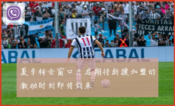 夏季转会窗口开启期待新援加盟的激动时刻即将到来