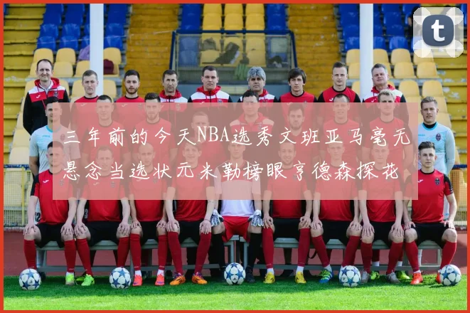 三年前的今天NBA选秀文班亚马毫无悬念当选状元米勒榜眼亨德森探花成就传奇时刻