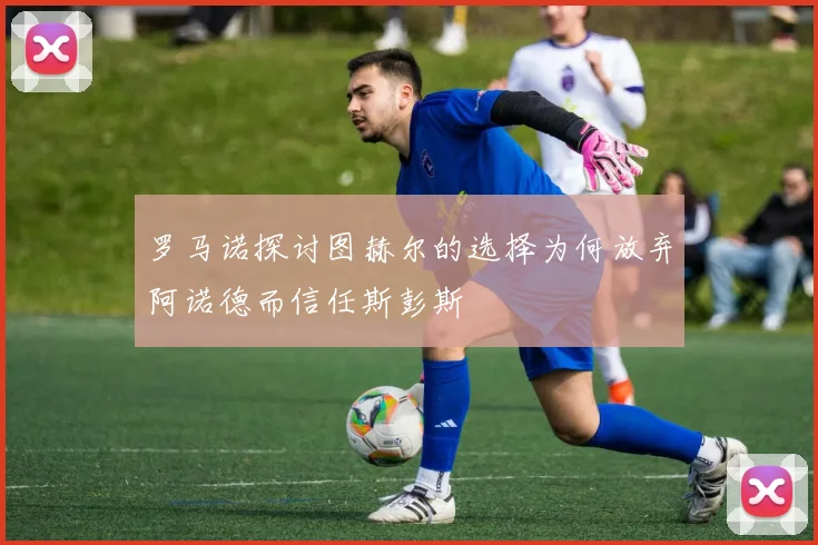 罗马诺探讨图赫尔的选择为何放弃阿诺德而信任斯彭斯