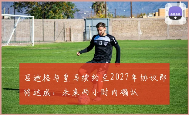 吕迪格与皇马续约至2027年协议即将达成，未来两小时内确认