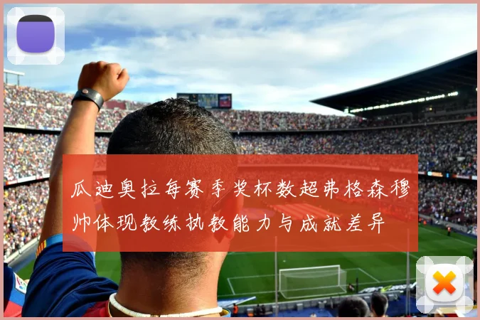 瓜迪奥拉每赛季奖杯数超弗格森穆帅体现教练执教能力与成就差异