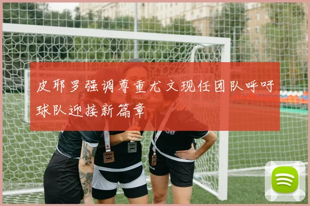 皮耶罗强调尊重尤文现任团队呼吁球队迎接新篇章