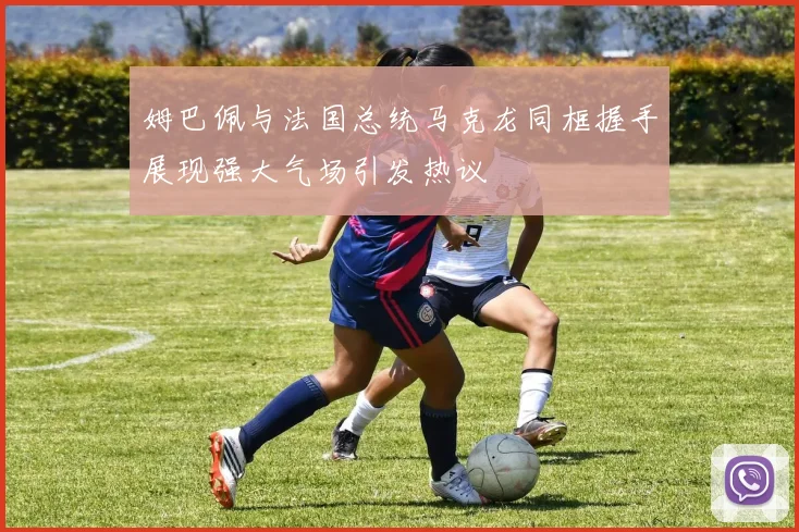 姆巴佩与法国总统马克龙同框握手展现强大气场引发热议
