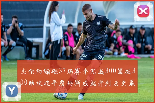 杰伦约翰逊37场赛季完成300篮板300助攻追平詹姆斯成就并列历史最快前锋