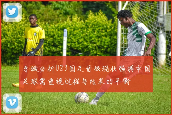 李璇分析U23国足晋级现状强调中国足球需重视过程与结果的平衡