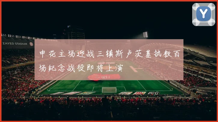 申花主场迎战三镇斯卢茨基执教百场纪念战役即将上演