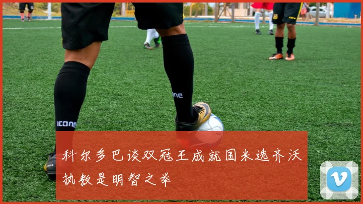 科尔多巴谈双冠王成就国米选齐沃执教是明智之举