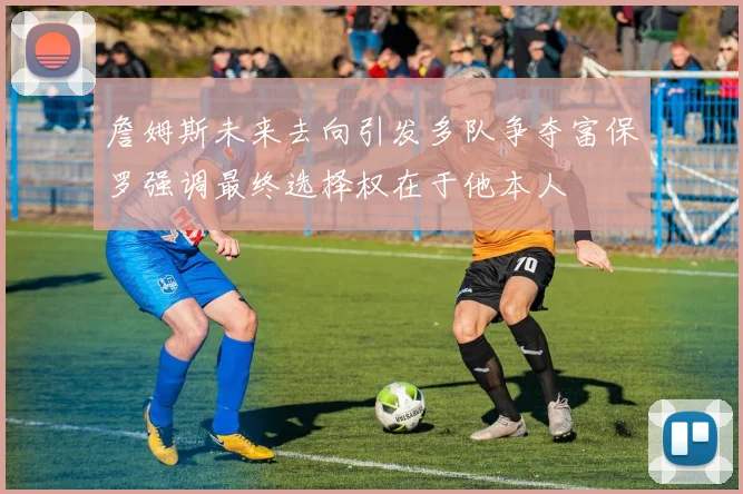 詹姆斯未来去向引发多队争夺富保罗强调最终选择权在于他本人