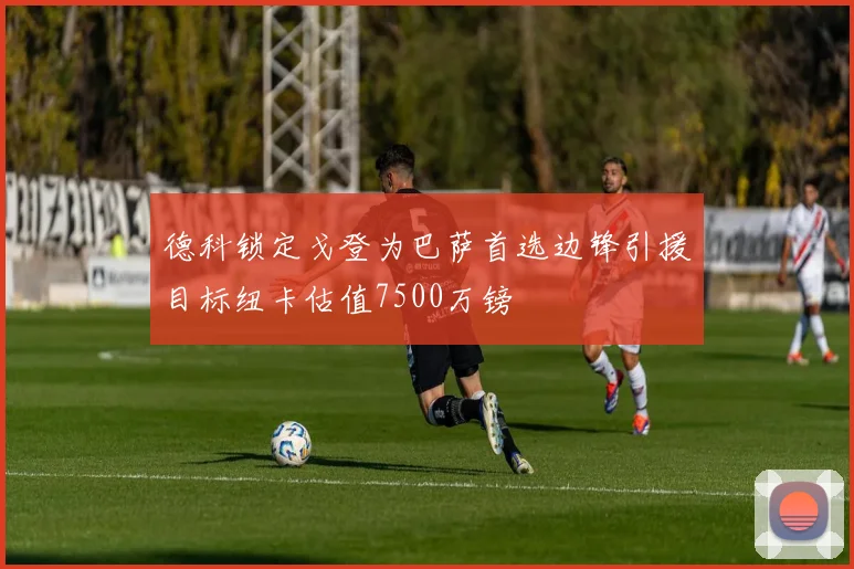 德科锁定戈登为巴萨首选边锋引援目标纽卡估值7500万镑