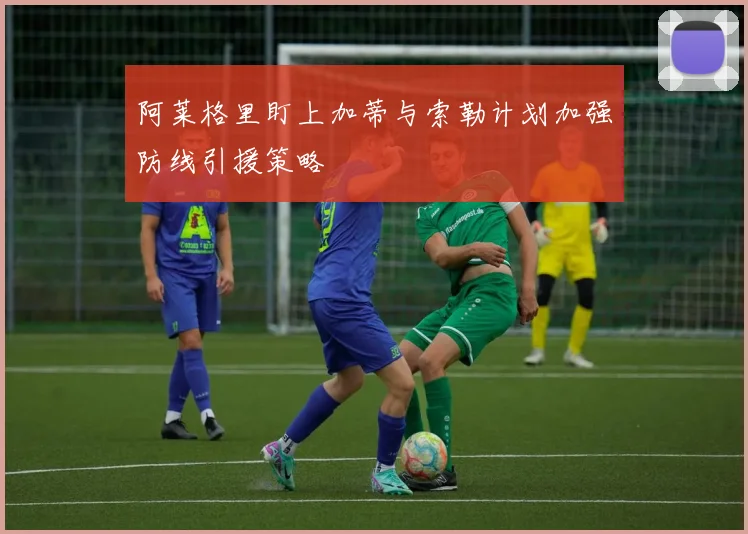 阿莱格里盯上加蒂与索勒计划加强防线引援策略