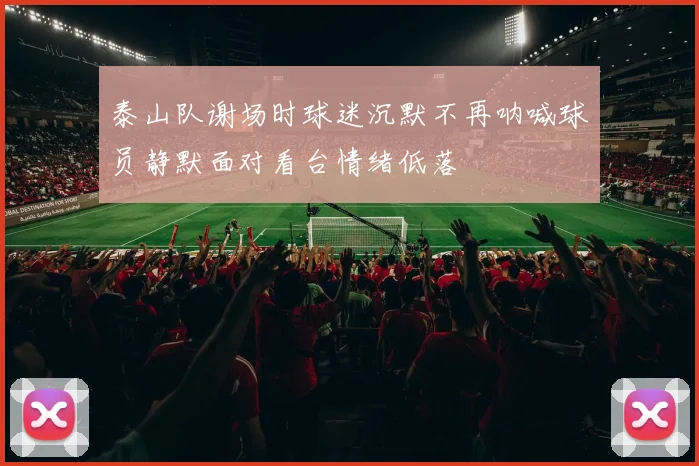 泰山队谢场时球迷沉默不再呐喊球员静默面对看台情绪低落