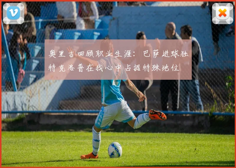 奥里吉回顾职业生涯：巴萨进球独特克洛普在我心中占据特殊地位
