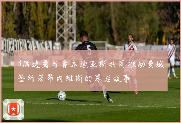 B席透露与鲁本迪亚斯共同推动曼城签约若昂内维斯的幕后故事